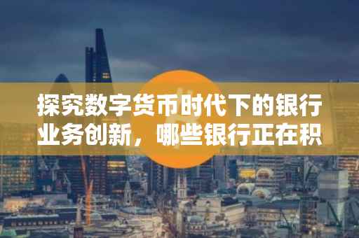 探究数字货币时代下的银行业务创新，哪些银行正在积极布局数字货币领域