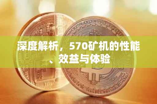深度解析，570矿机的性能、效益与体验