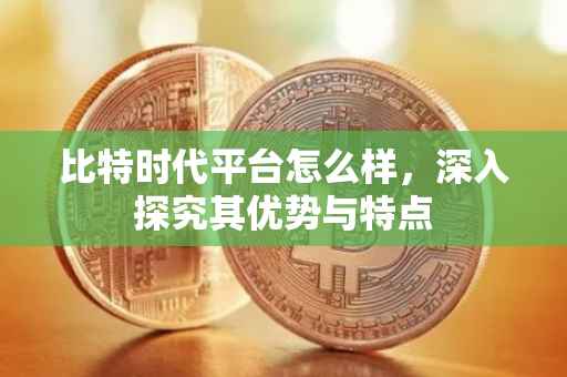 比特时代平台怎么样，深入探究其优势与特点