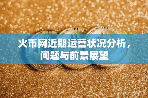 火币网近期运营状况分析，问题与前景展望