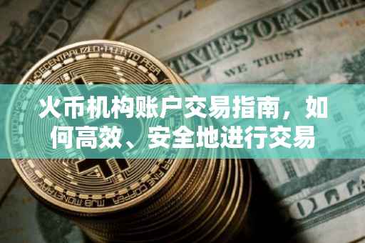 火币机构账户交易指南，如何高效、安全地进行交易