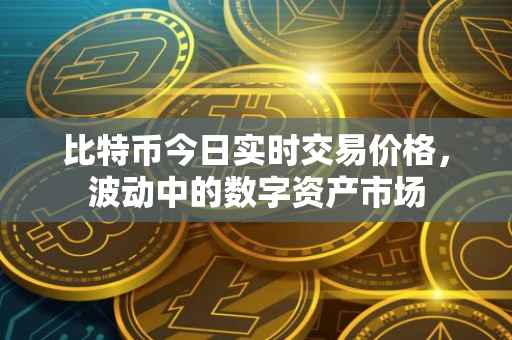 比特币今日实时交易价格，波动中的数字资产市场