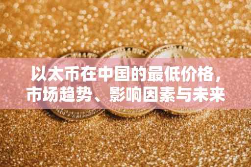 以太币在中国的最低价格，市场趋势、影响因素与未来展望