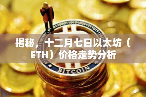 揭秘，十二月七日以太坊（ETH）价格走势分析