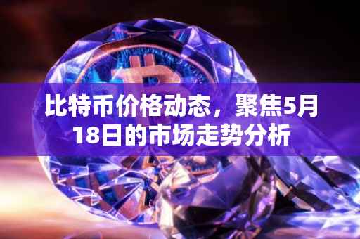 比特币价格动态，聚焦5月18日的市场走势分析
