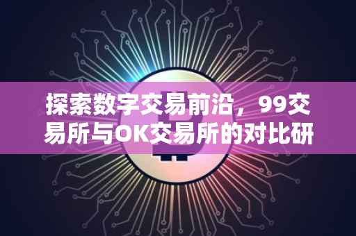 探索数字交易前沿，99交易所与OK交易所的对比研究