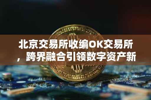 北京交易所收编OK交易所，跨界融合引领数字资产新篇章