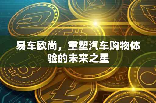 易车欧尚，重塑汽车购物体验的未来之星