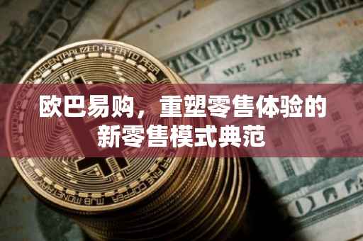 欧巴易购，重塑零售体验的新零售模式典范