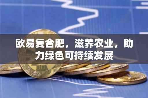 欧易复合肥，滋养农业，助力绿色可持续发展