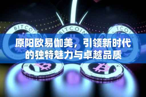 原阳欧易伽美，引领新时代的独特魅力与卓越品质