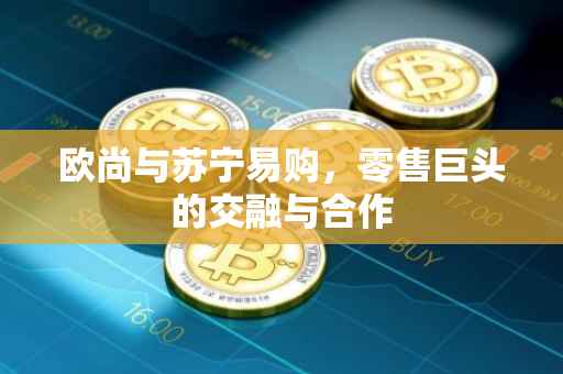 欧尚与苏宁易购，零售巨头的交融与合作