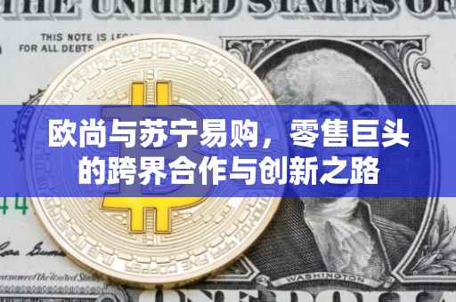 欧尚与苏宁易购，零售巨头的跨界合作与创新之路