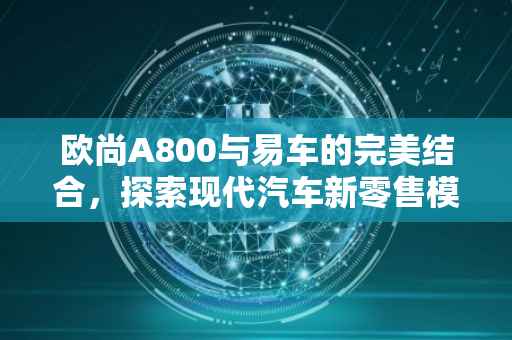 欧尚A800与易车的完美结合，探索现代汽车新零售模式
