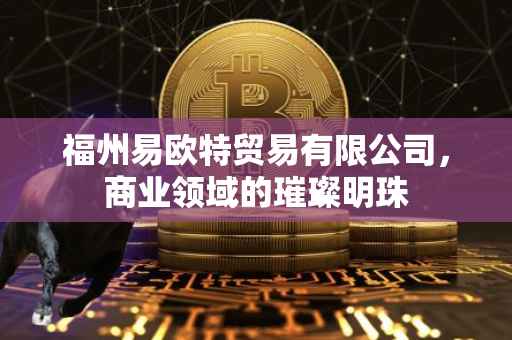 福州易欧特贸易有限公司，商业领域的璀璨明珠