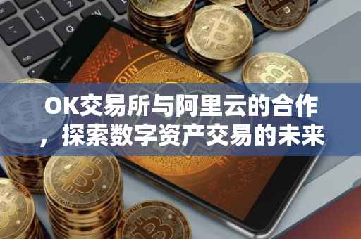 OK交易所与阿里云的合作，探索数字资产交易的未来