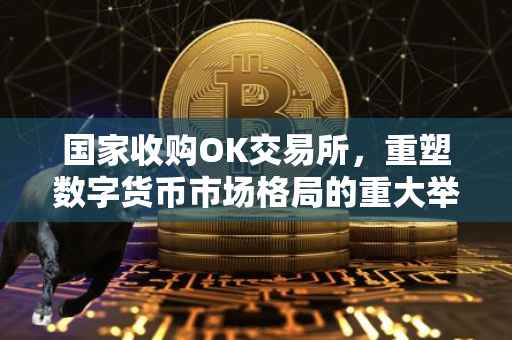 国家收购OK交易所，重塑数字货币市场格局的重大举措