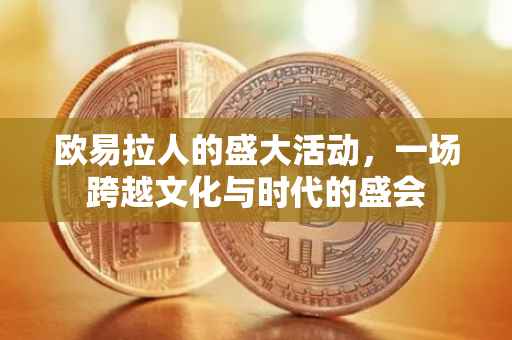 欧易拉人的盛大活动，一场跨越文化与时代的盛会