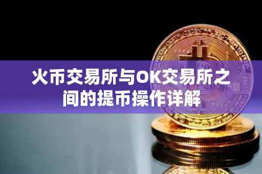 火币交易所与OK交易所之间的提币操作详解