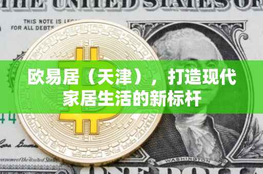 欧易居（天津），打造现代家居生活的新标杆