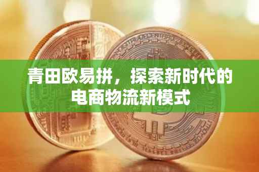 青田欧易拼，探索新时代的电商物流新模式