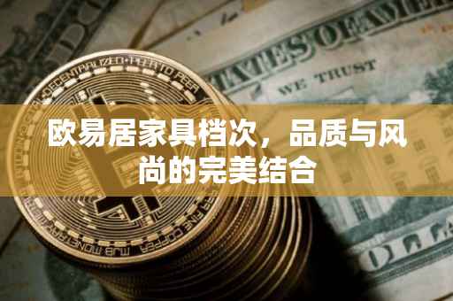 欧易居家具档次，品质与风尚的完美结合