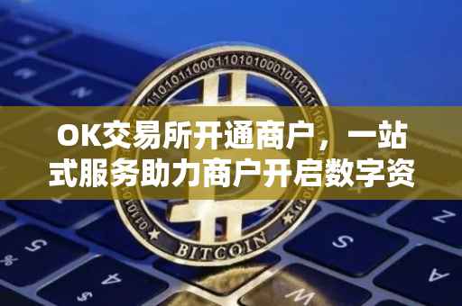 OK交易所开通商户，一站式服务助力商户开启数字资产交易之旅