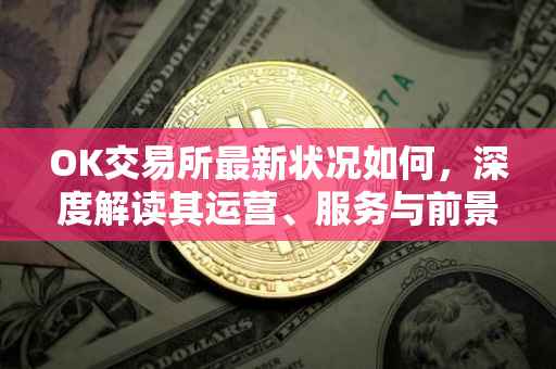 OK交易所最新状况如何，深度解读其运营、服务与前景
