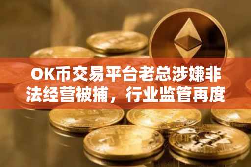 OK币交易平台老总涉嫌非法经营被捕，行业监管再度升级