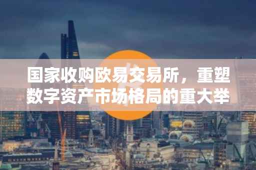 国家收购欧易交易所，重塑数字资产市场格局的重大举措