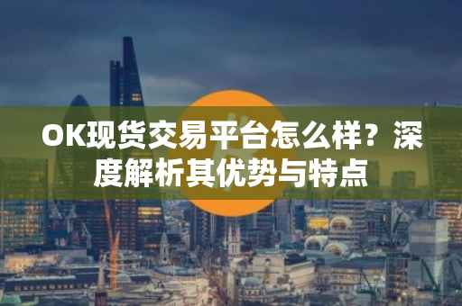OK现货交易平台怎么样？深度解析其优势与特点