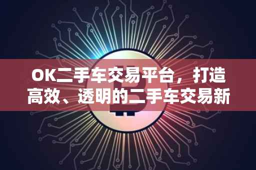 OK二手车交易平台，打造高效、透明的二手车交易新体验