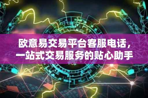 欧意易交易平台客服电话，一站式交易服务的贴心助手