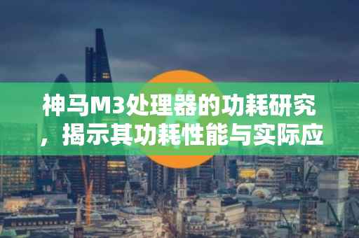 神马M3处理器的功耗研究，揭示其功耗性能与实际应用场景的关系