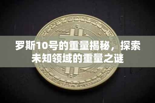 罗斯10号的重量揭秘，探索未知领域的重量之谜