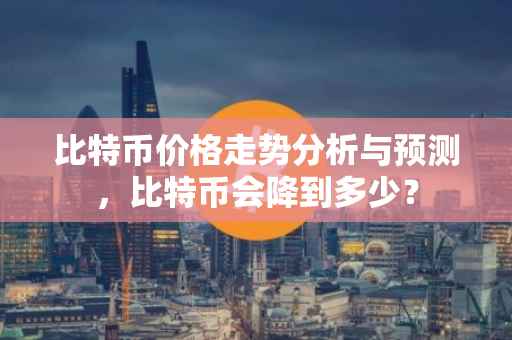比特币价格走势分析与预测，比特币会降到多少？