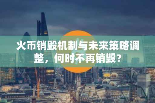 火币销毁机制与未来策略调整，何时不再销毁？