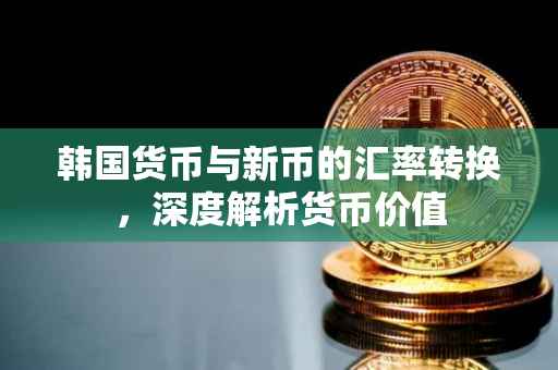韩国货币与新币的汇率转换，深度解析货币价值