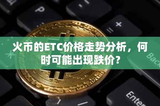 火币的ETC价格走势分析，何时可能出现跌价？