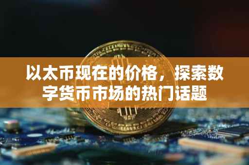 以太币现在的价格，探索数字货币市场的热门话题