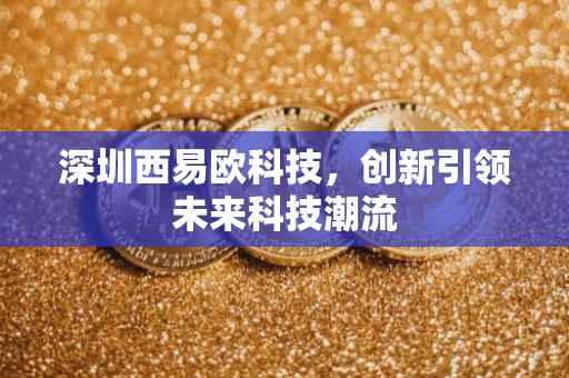 深圳西易欧科技，创新引领未来科技潮流