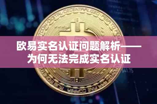 欧易实名认证问题解析——为何无法完成实名认证