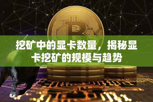 挖矿中的显卡数量，揭秘显卡挖矿的规模与趋势