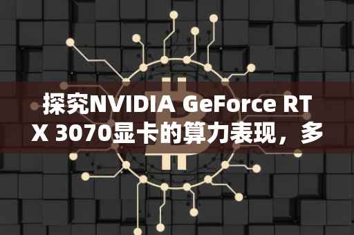 探究NVIDIA GeForce RTX 3070显卡的算力表现，多少MH的惊人性能？