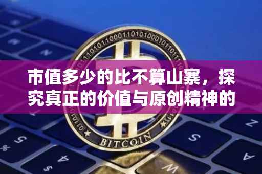 市值多少的比不算山寨，探究真正的价值与原创精神的重要性