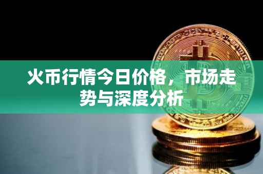 火币行情今日价格，市场走势与深度分析