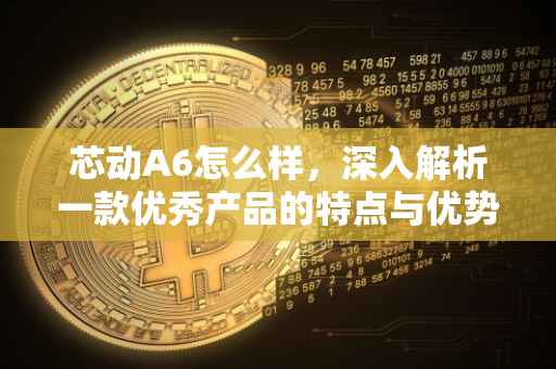 芯动A6怎么样，深入解析一款优秀产品的特点与优势