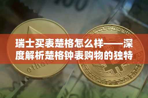 瑞士买表楚格怎么样——深度解析楚格钟表购物的独特体验