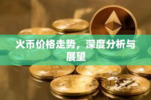 火币价格走势，深度分析与展望