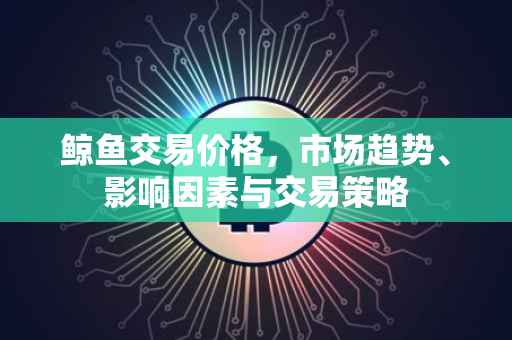 鲸鱼交易价格，市场趋势、影响因素与交易策略